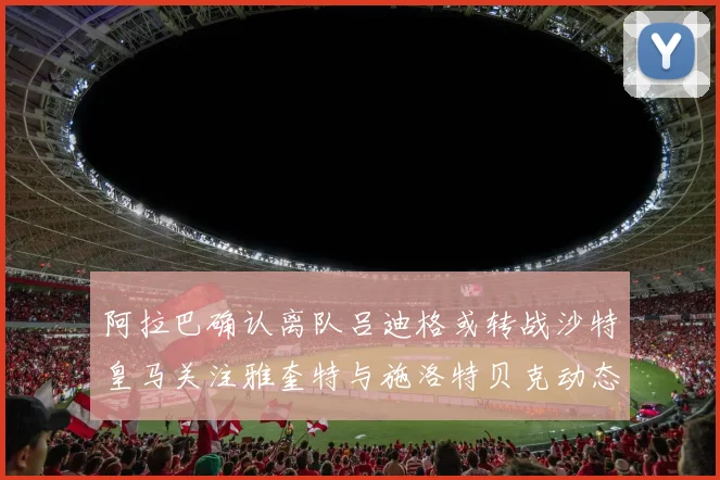 阿拉巴确认离队吕迪格或转战沙特皇马关注雅奎特与施洛特贝克动态