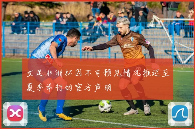 女足非洲杯因不可预见情况推迟至夏季举行的官方声明