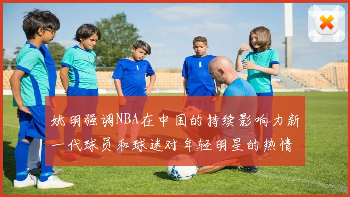 姚明强调NBA在中国的持续影响力新一代球员和球迷对年轻明星的热情不减