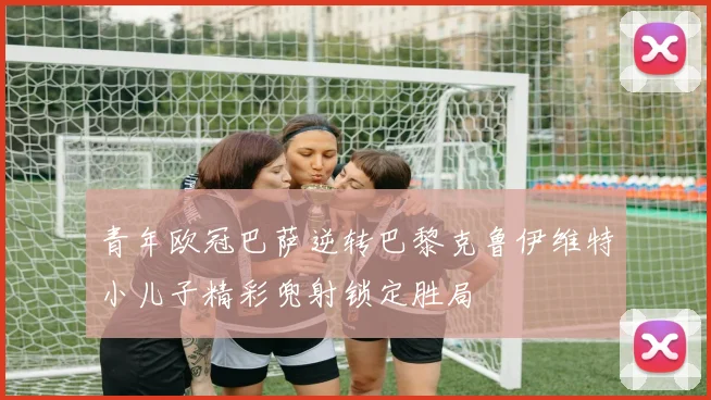 青年欧冠巴萨逆转巴黎克鲁伊维特小儿子精彩兜射锁定胜局