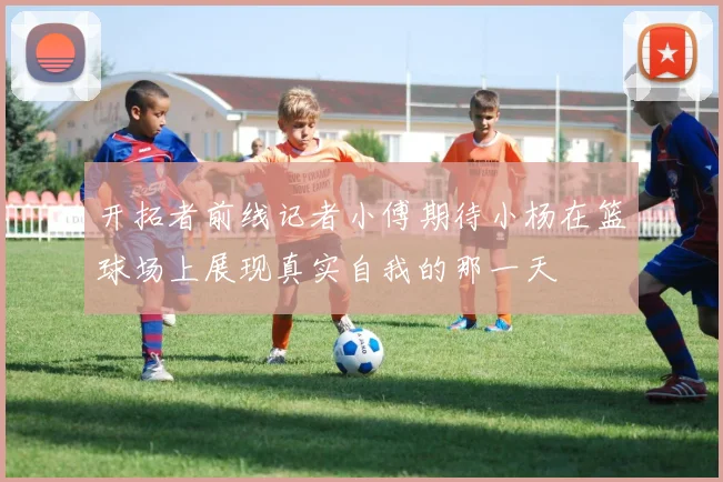 开拓者前线记者小傅期待小杨在篮球场上展现真实自我的那一天