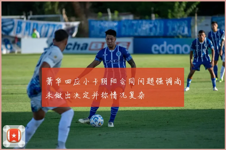 萧华回应小卡阴阳合同问题强调尚未做出决定并称情况复杂