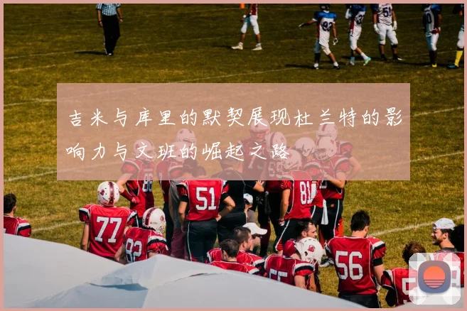 吉米与库里的默契展现杜兰特的影响力与文班的崛起之路