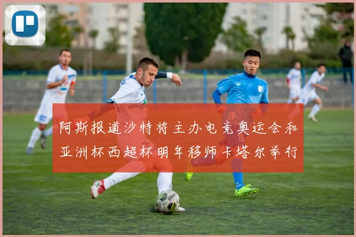 阿斯报道沙特将主办电竞奥运会和亚洲杯西超杯明年移师卡塔尔举行