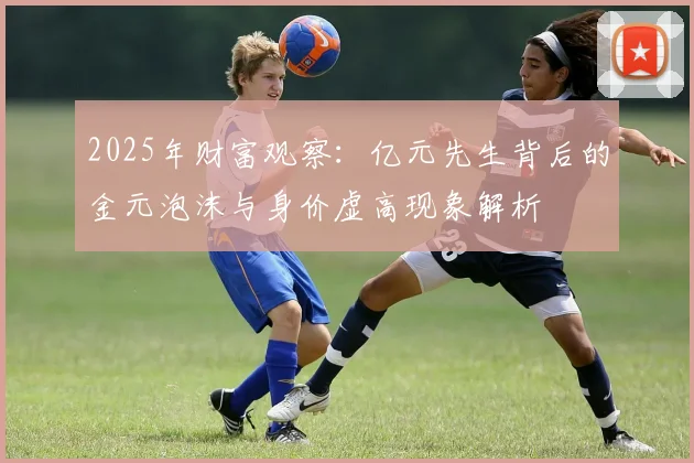 2025年财富观察：亿元先生背后的金元泡沫与身价虚高现象解析