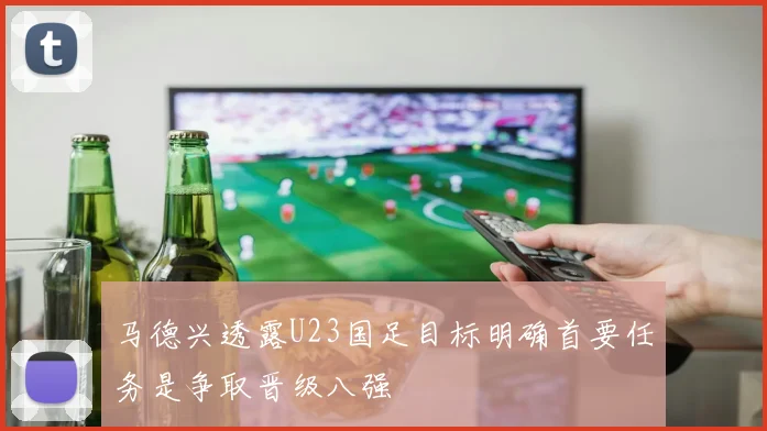 马德兴透露U23国足目标明确首要任务是争取晋级八强