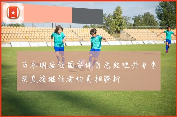 马永明接任国安体育总经理并非李明直接继任者的真相解析