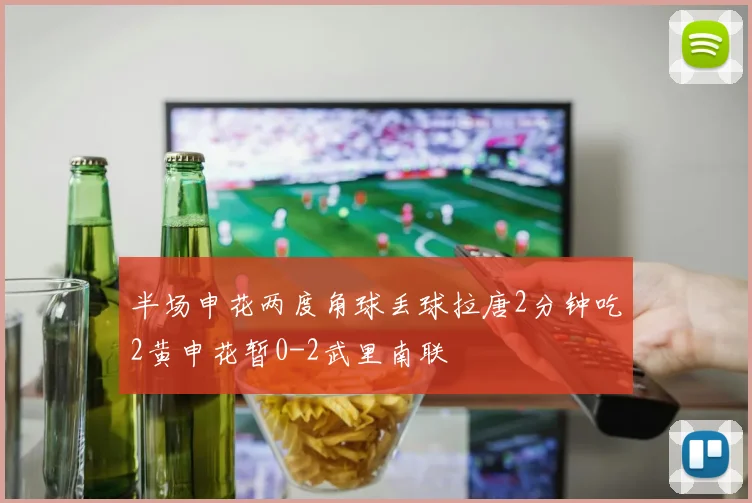 半场申花两度角球丢球拉唐2分钟吃2黄申花暂0-2武里南联