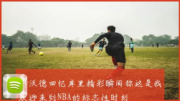 科沃德回忆库里精彩瞬间称这是我欢迎来到NBA的标志性时刻