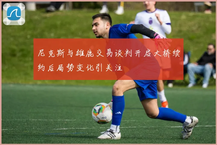 尼克斯与雄鹿交易谈判开启大桥续约后局势变化引关注