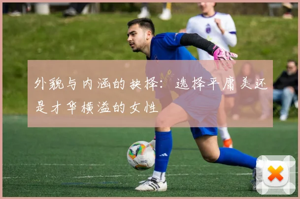 外貌与内涵的抉择：选择平庸美还是才华横溢的女性