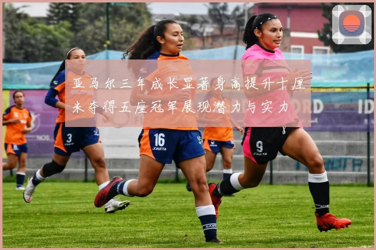亚马尔三年成长显著身高提升十厘米夺得五座冠军展现潜力与实力