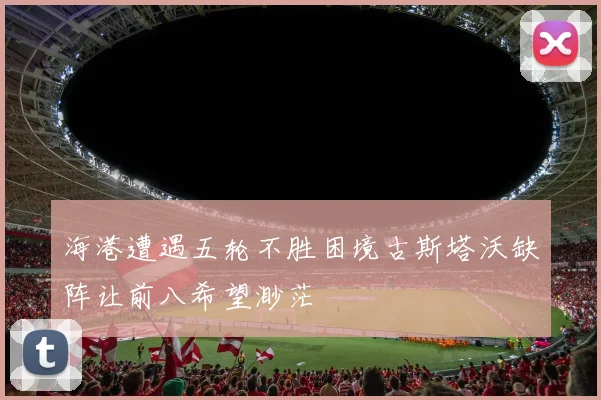 海港遭遇五轮不胜困境古斯塔沃缺阵让前八希望渺茫