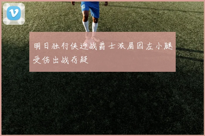 明日独行侠迎战爵士浓眉因左小腿受伤出战存疑