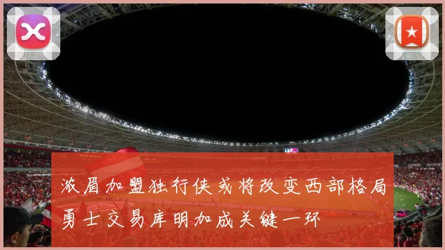 浓眉加盟独行侠或将改变西部格局勇士交易库明加成关键一环