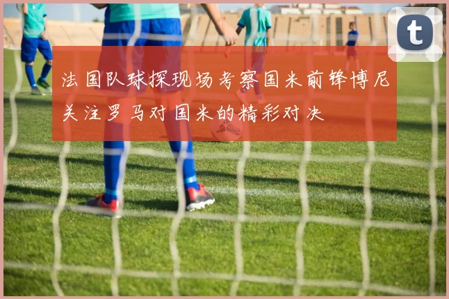 法国队球探现场考察国米前锋博尼关注罗马对国米的精彩对决