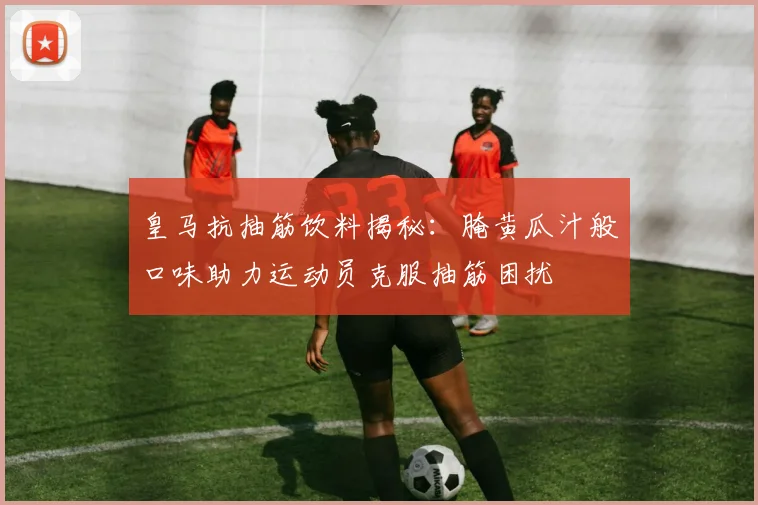皇马抗抽筋饮料揭秘：腌黄瓜汁般口味助力运动员克服抽筋困扰