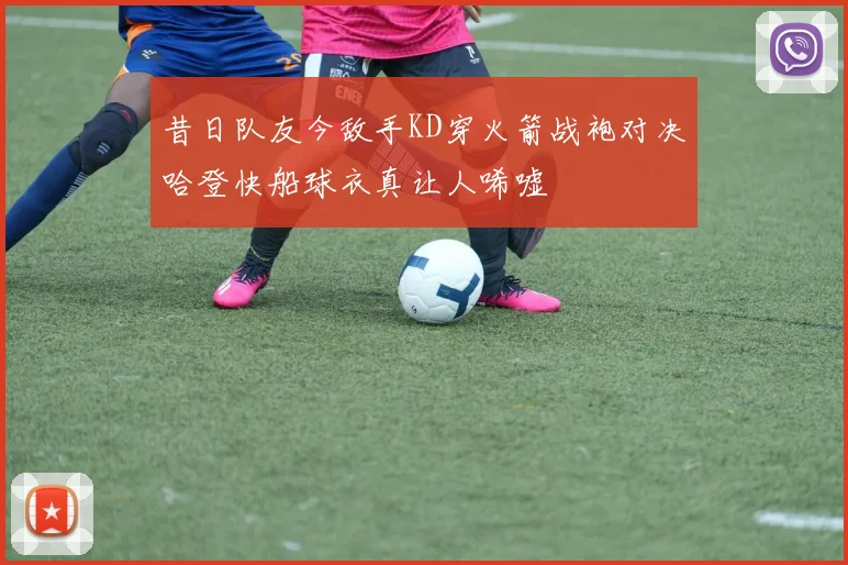 昔日队友今敌手KD穿火箭战袍对决哈登快船球衣真让人唏嘘