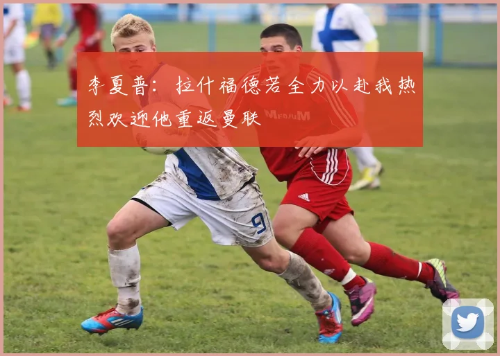 李夏普：拉什福德若全力以赴我热烈欢迎他重返曼联