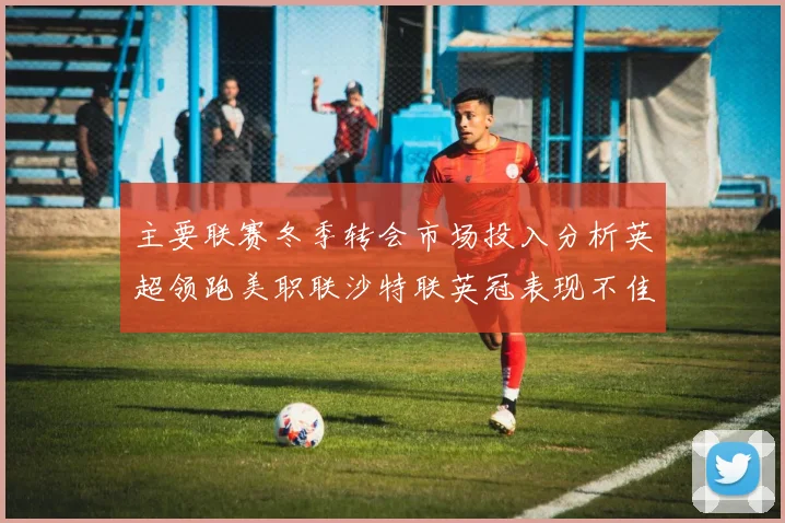 主要联赛冬季转会市场投入分析英超领跑美职联沙特联英冠表现不佳